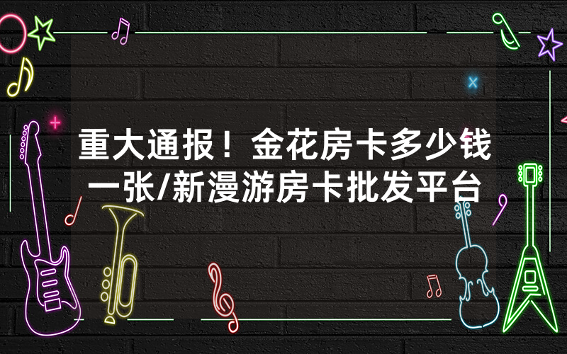 重大通报！金花房卡多少钱一张/新漫游房卡批发平台