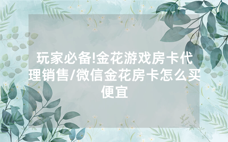 玩家必备!金花游戏房卡代理销售/微信金花房卡怎么买便宜
