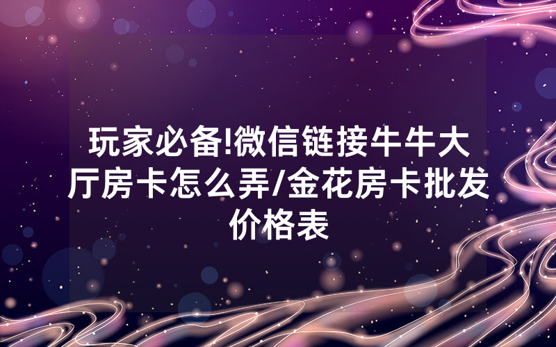 玩家必备!微信链接牛牛大厅房卡怎么弄/金花房卡批发价格表