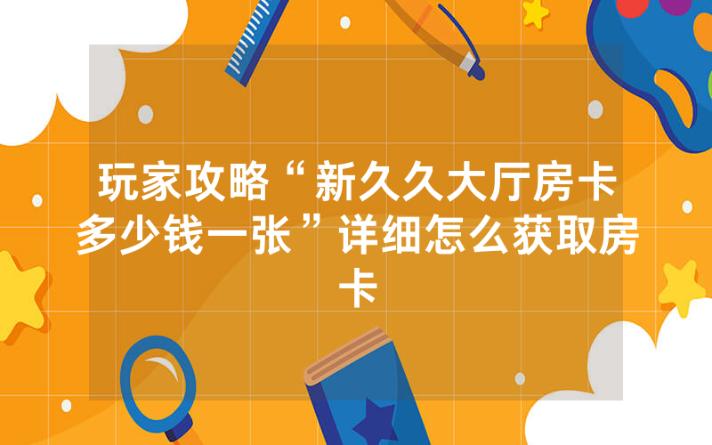 玩家攻略“新久久大厅房卡多少钱一张”详细怎么获取房卡