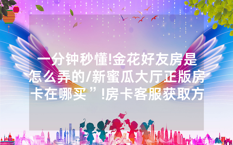 一分钟秒懂!金花好友房是怎么弄的/新蜜瓜大厅正版房卡在哪买”!房卡客服获取方式-知乎