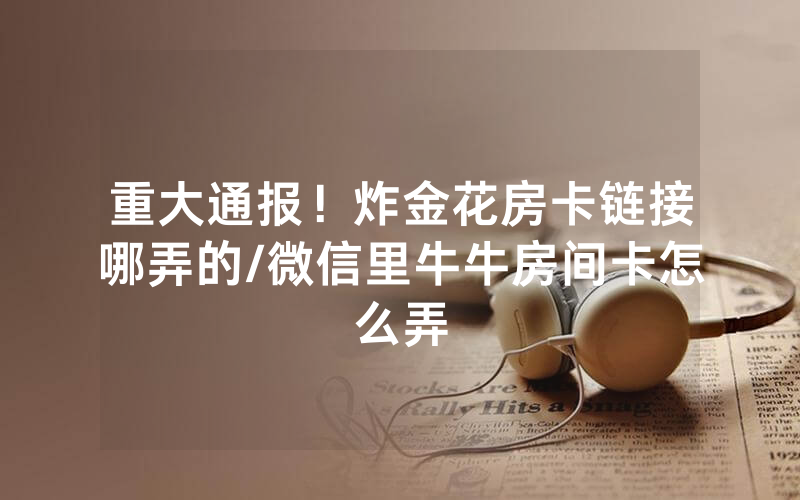 重大通报！炸金花房卡链接哪弄的/微信里牛牛房间卡怎么弄