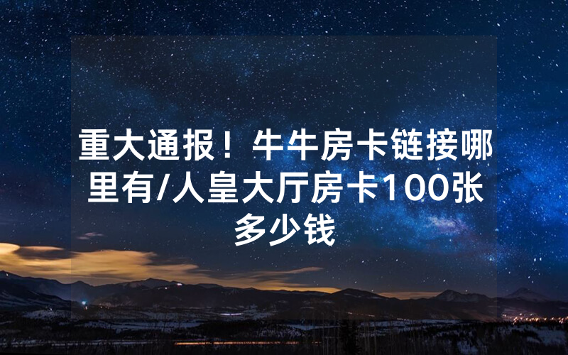 重大通报！牛牛房卡链接哪里有/人皇大厅房卡100张多少钱