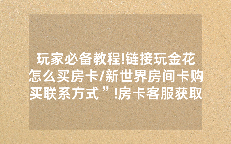 玩家必备教程!链接玩金花怎么买房卡/新世界房间卡购买联系方式”!房卡客服获取方式-知乎