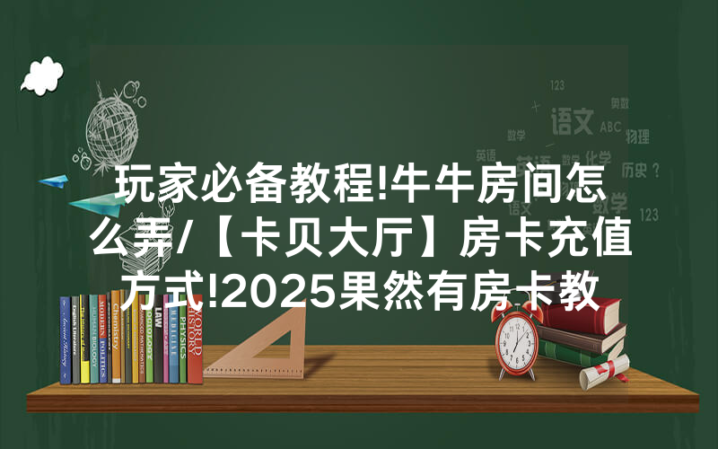 玩家必备教程!牛牛房间怎么弄/【卡贝大厅】房卡充值方式!2025果然有房卡教程