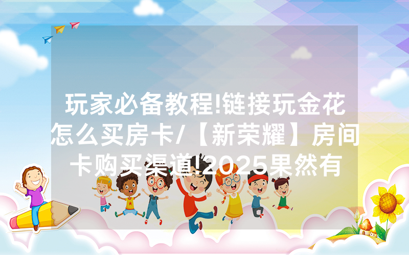 玩家必备教程!链接玩金花怎么买房卡/【新荣耀】房间卡购买渠道!2025果然有房卡教程