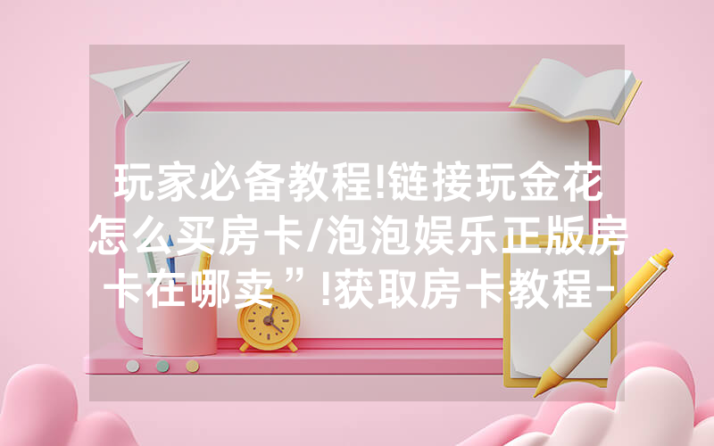 玩家必备教程!链接玩金花怎么买房卡/泡泡娱乐正版房卡在哪卖”!获取房卡教程-知乎