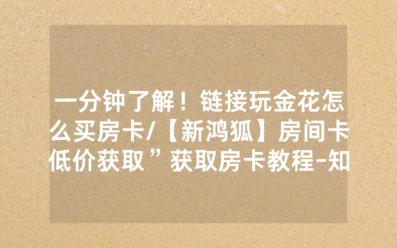 一分钟了解！链接玩金花怎么买房卡/【新鸿狐】房间卡低价获取”获取房卡教程-知乎