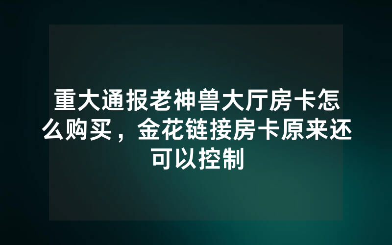 重大通报老神兽大厅房卡怎么购买，金花链接房卡原来还可以控制