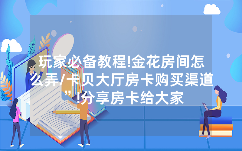 玩家必备教程!金花房间怎么弄/卡贝大厅房卡购买渠道”!分享房卡给大家