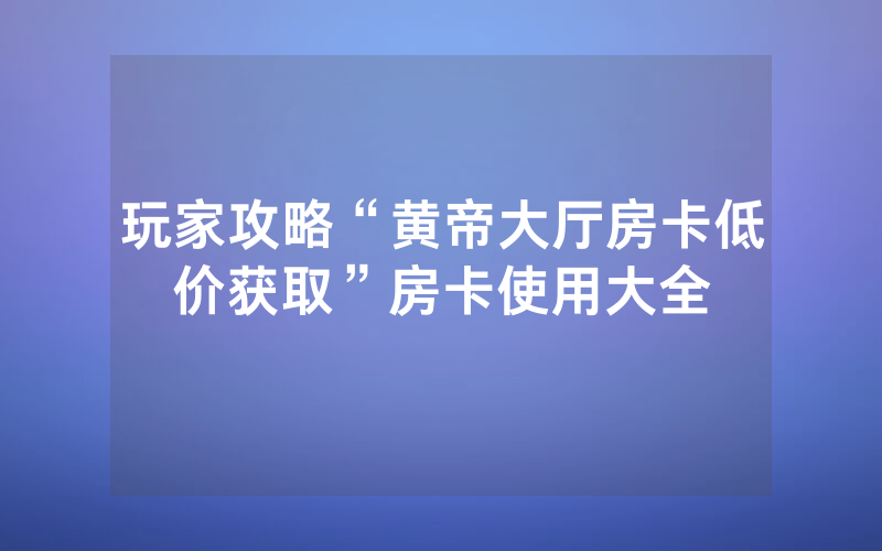 玩家攻略“黄帝大厅房卡低价获取”房卡使用大全