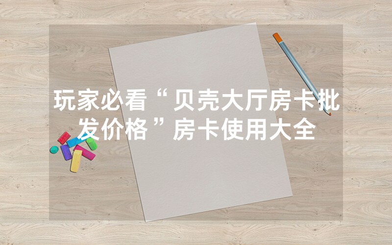 玩家必看“贝壳大厅房卡批发价格”房卡使用大全