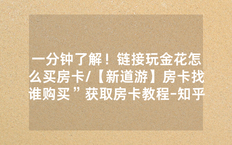 一分钟了解！链接玩金花怎么买房卡/【新道游】房卡找谁购买”获取房卡教程-知乎