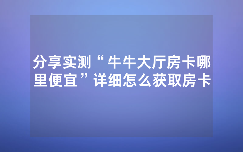 分享实测“牛牛大厅房卡哪里便宜”详细怎么获取房卡