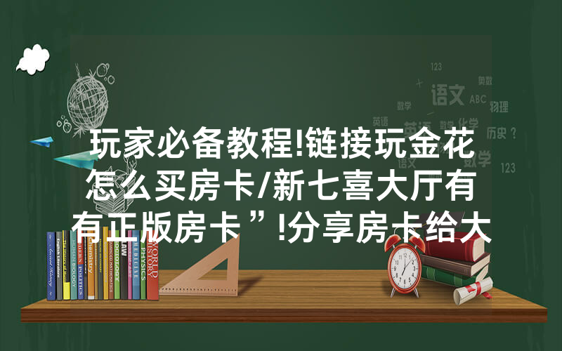 玩家必备教程!链接玩金花怎么买房卡/新七喜大厅有沒有正版房卡”!分享房卡给大家