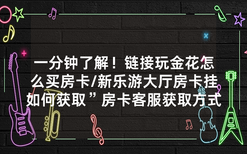 一分钟了解！链接玩金花怎么买房卡/新乐游大厅房卡挂如何获取”房卡客服获取方式-知乎