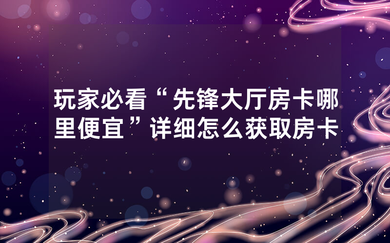 玩家必看“先锋大厅房卡哪里便宜”详细怎么获取房卡