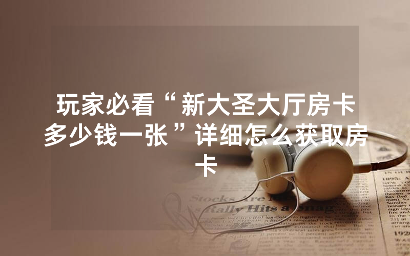 玩家必看“新大圣大厅房卡多少钱一张”详细怎么获取房卡