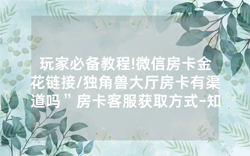 玩家必备教程!微信房卡金花链接/独角兽大厅房卡有渠道吗”房卡客服获取方式-知乎
