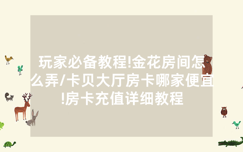 玩家必备教程!金花房间怎么弄/卡贝大厅房卡哪家便宜!房卡充值详细教程