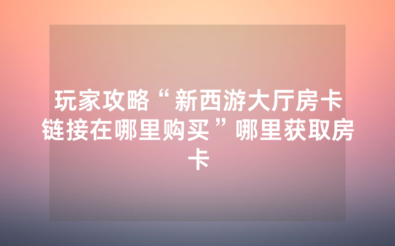 玩家攻略“新西游大厅房卡链接在哪里购买”哪里获取房卡