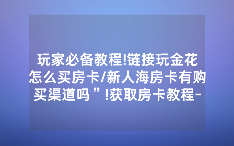 玩家必备教程!链接玩金花怎么买房卡/新人海房卡有购买渠道吗”!获取房卡教程-知乎