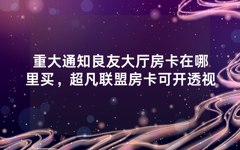 重大通知良友大厅房卡在哪里买，超凡联盟房卡可开透视