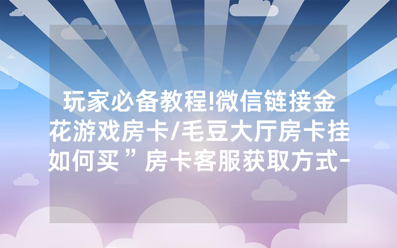 玩家必备教程!微信链接金花游戏房卡/毛豆大厅房卡挂如何买”房卡客服获取方式-知乎