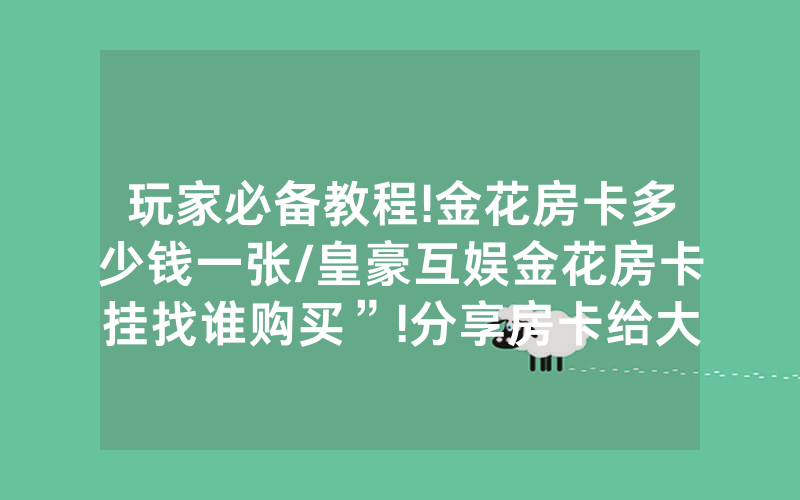 玩家必备教程!金花房卡多少钱一张/皇豪互娱金花房卡挂找谁购买”!分享房卡给大家