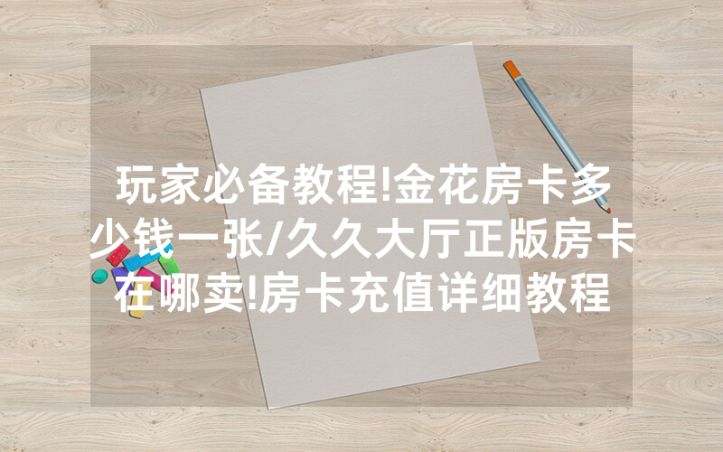 玩家必备教程!金花房卡多少钱一张/久久大厅正版房卡在哪卖!房卡充值详细教程
