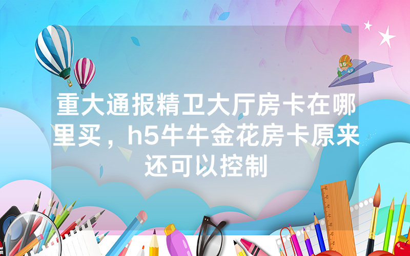 重大通报精卫大厅房卡在哪里买，h5牛牛金花房卡原来还可以控制
