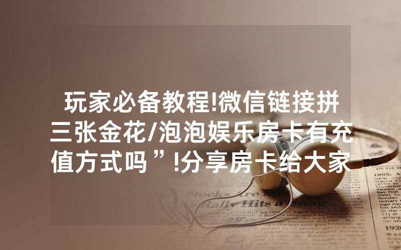 玩家必备教程!微信链接拼三张金花/泡泡娱乐房卡有充值方式吗”!分享房卡给大家
