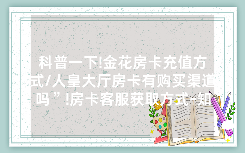 科普一下!金花房卡充值方式/人皇大厅房卡有购买渠道吗”!房卡客服获取方式-知乎