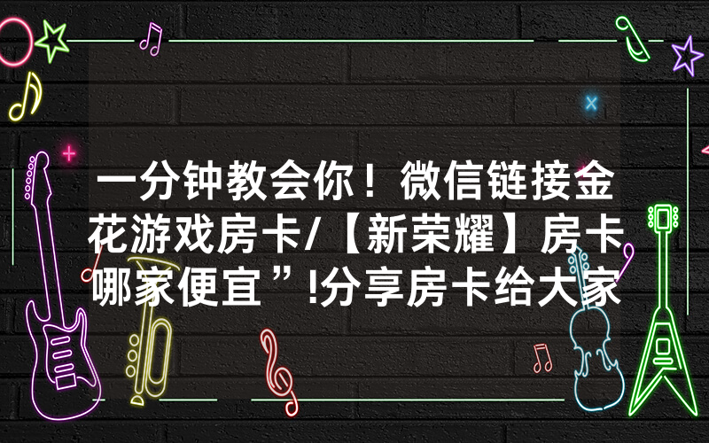 一分钟教会你！微信链接金花游戏房卡/【新荣耀】房卡哪家便宜”!分享房卡给大家