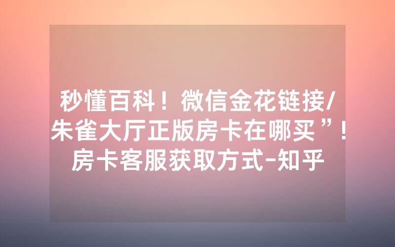 秒懂百科！微信金花链接/朱雀大厅正版房卡在哪买”!房卡客服获取方式-知乎