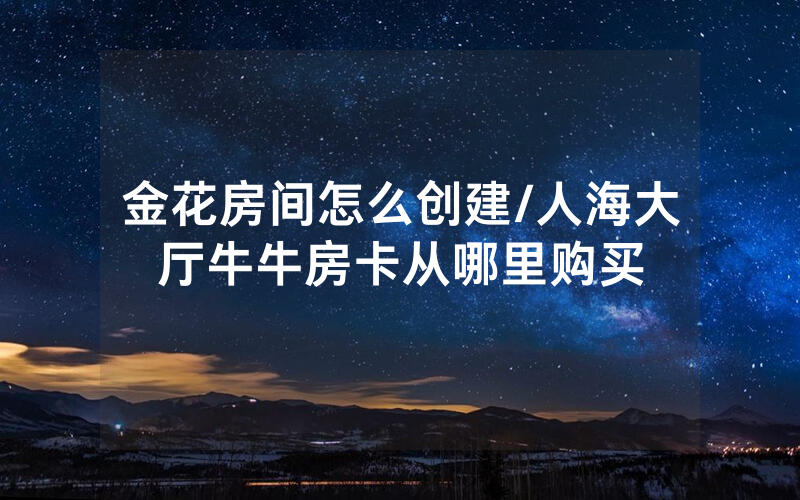 金花房间怎么创建/人海大厅牛牛房卡从哪里购买