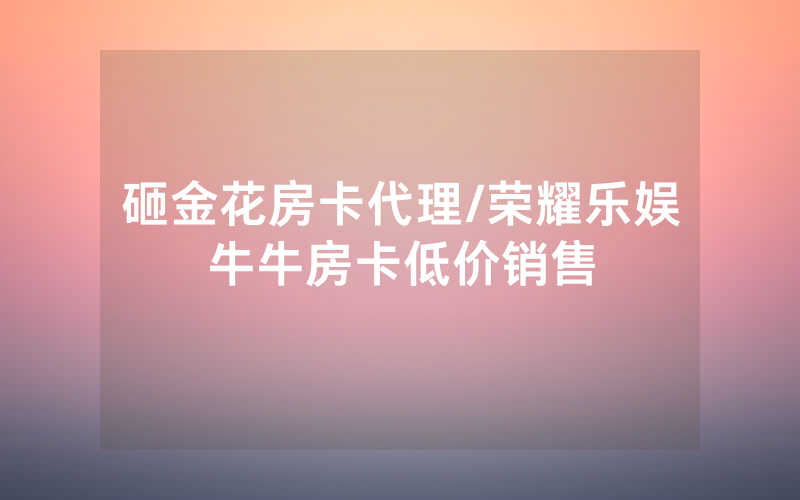 砸金花房卡代理/荣耀乐娱牛牛房卡低价销售