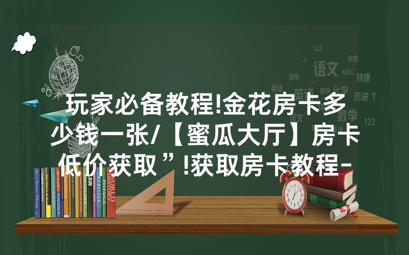 玩家必备教程!金花房卡多少钱一张/【蜜瓜大厅】房卡低价获取”!获取房卡教程-知乎