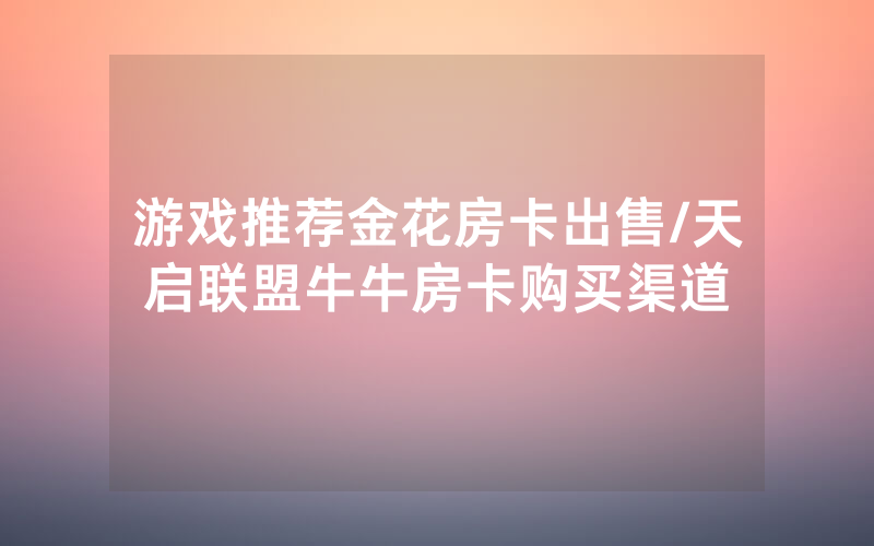 游戏推荐金花房卡出售/天启联盟牛牛房卡购买渠道