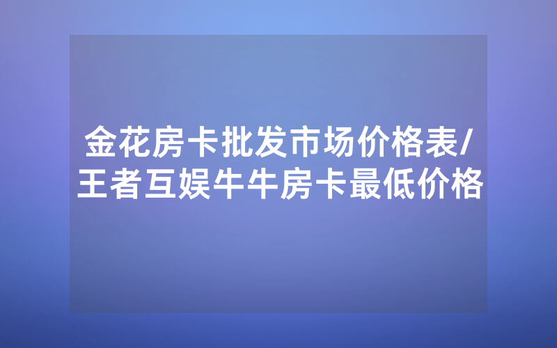 金花房卡批发市场价格表/王者互娱牛牛房卡最低价格