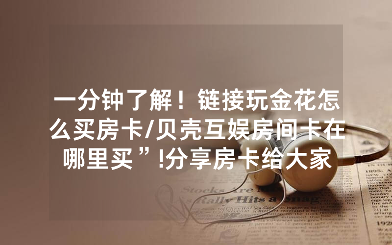 一分钟了解！链接玩金花怎么买房卡/贝壳互娱房间卡在哪里买”!分享房卡给大家