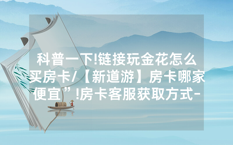 科普一下!链接玩金花怎么买房卡/【新道游】房卡哪家便宜”!房卡客服获取方式-知乎
