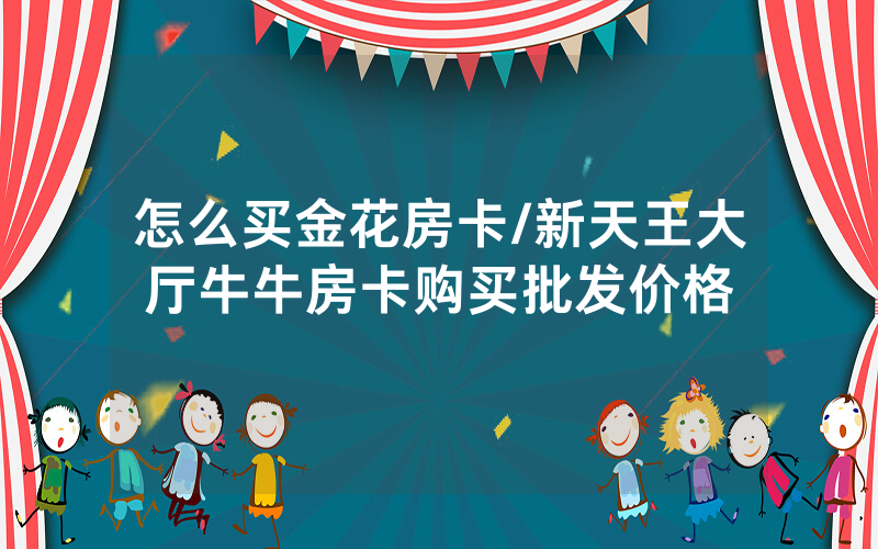 怎么买金花房卡/新天王大厅牛牛房卡购买批发价格