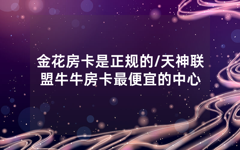 金花房卡是正规的/天神联盟牛牛房卡最便宜的中心