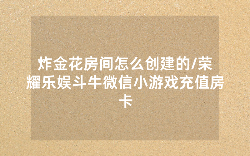 炸金花房间怎么创建的/荣耀乐娱斗牛微信小游戏充值房卡