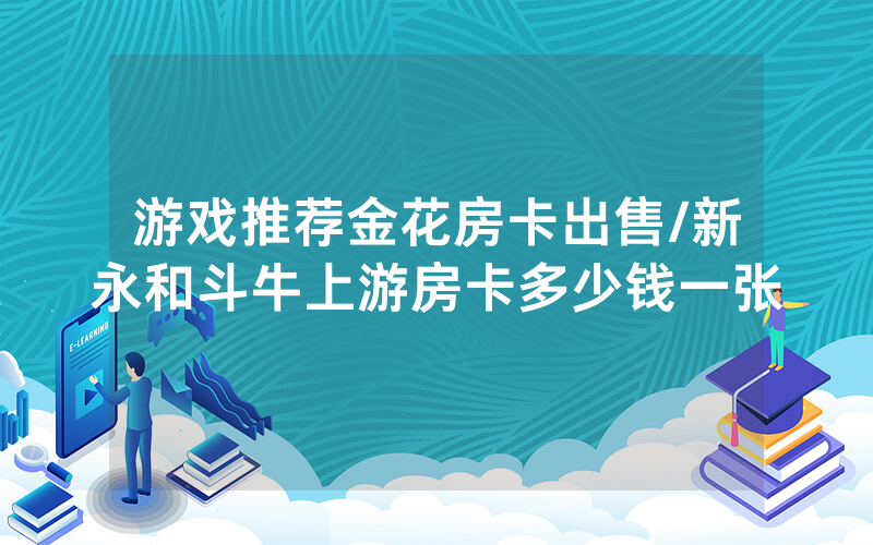 游戏推荐金花房卡出售/新永和斗牛上游房卡多少钱一张