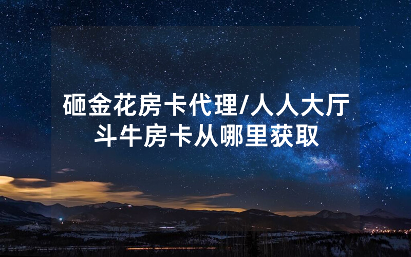 砸金花房卡代理/人人大厅斗牛房卡从哪里获取