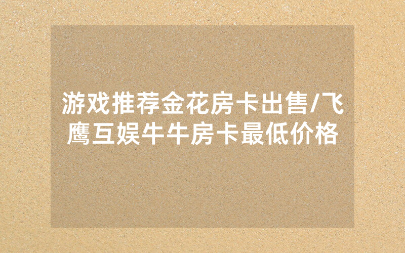 游戏推荐金花房卡出售/飞鹰互娱牛牛房卡最低价格
