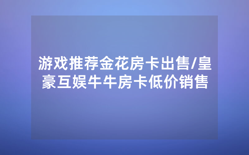 游戏推荐金花房卡出售/皇豪互娱牛牛房卡低价销售