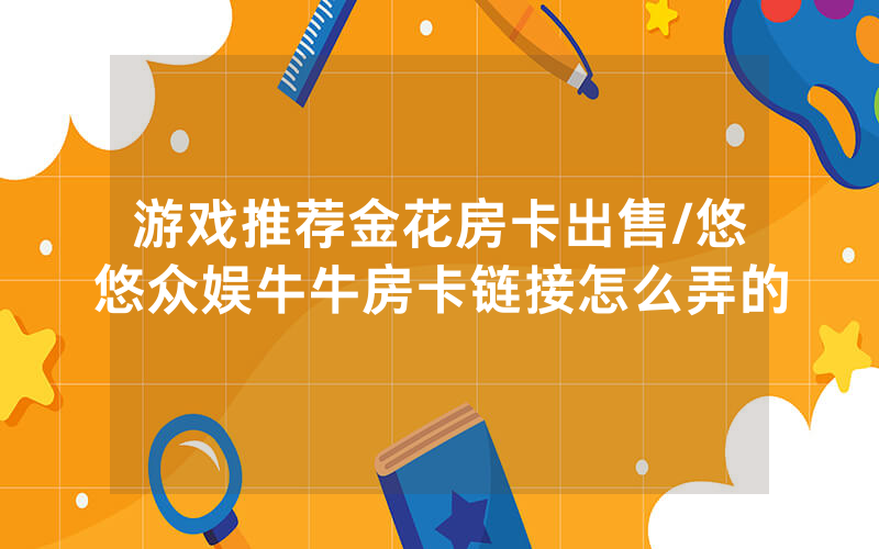 游戏推荐金花房卡出售/悠悠众娱牛牛房卡链接怎么弄的
